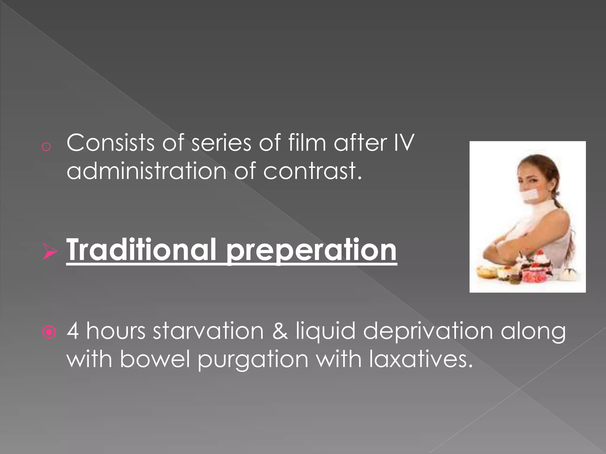 o Consists of series of film after IV
administration of contrast.
 Traditional preperation
 4 hours starvation & liquid deprivation along
with bowel purgation with laxatives.
 