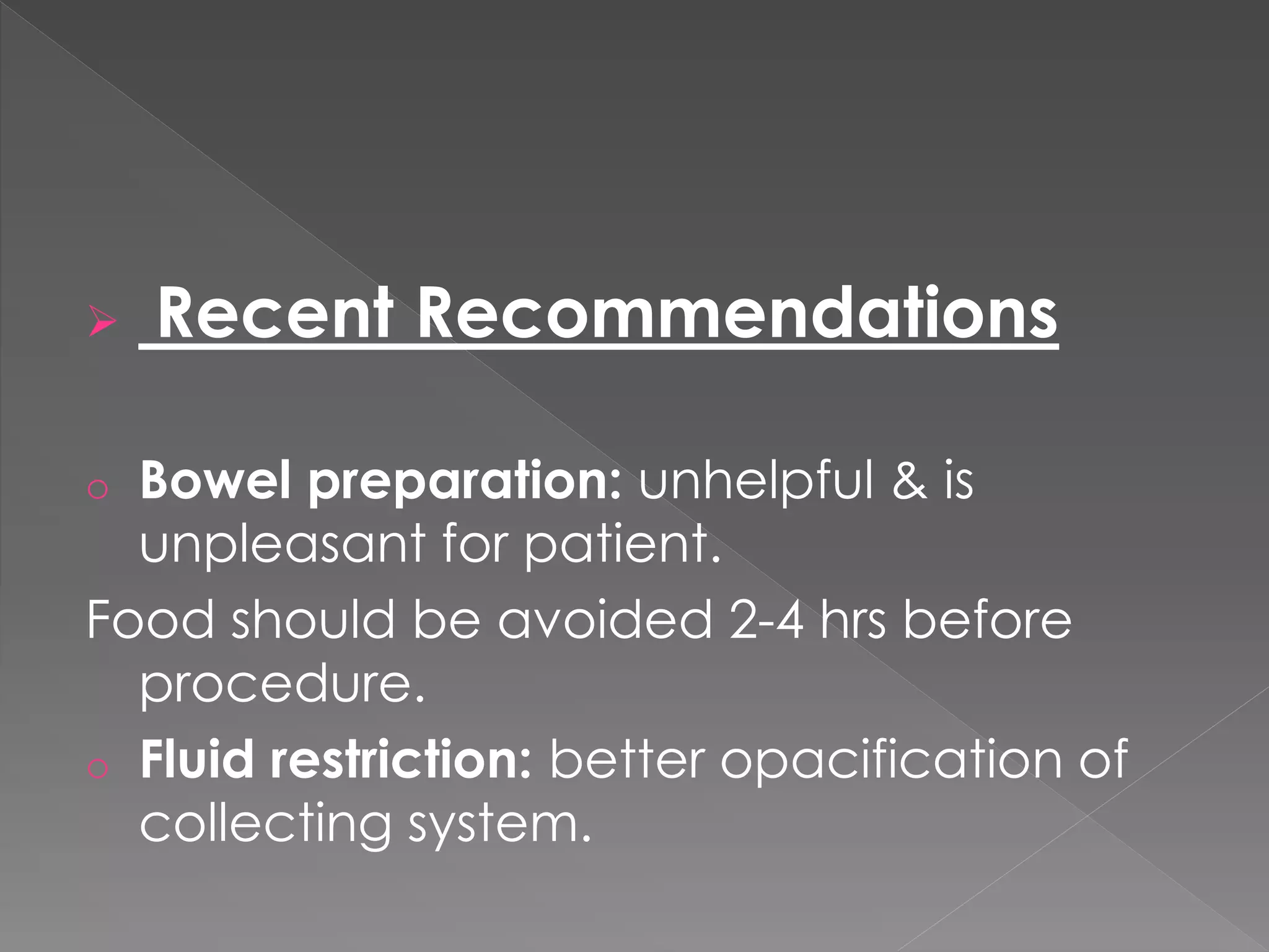  Recent Recommendations
o Bowel preparation: unhelpful & is
unpleasant for patient.
Food should be avoided 2-4 hrs before
procedure.
o Fluid restriction: better opacification of
collecting system.
 