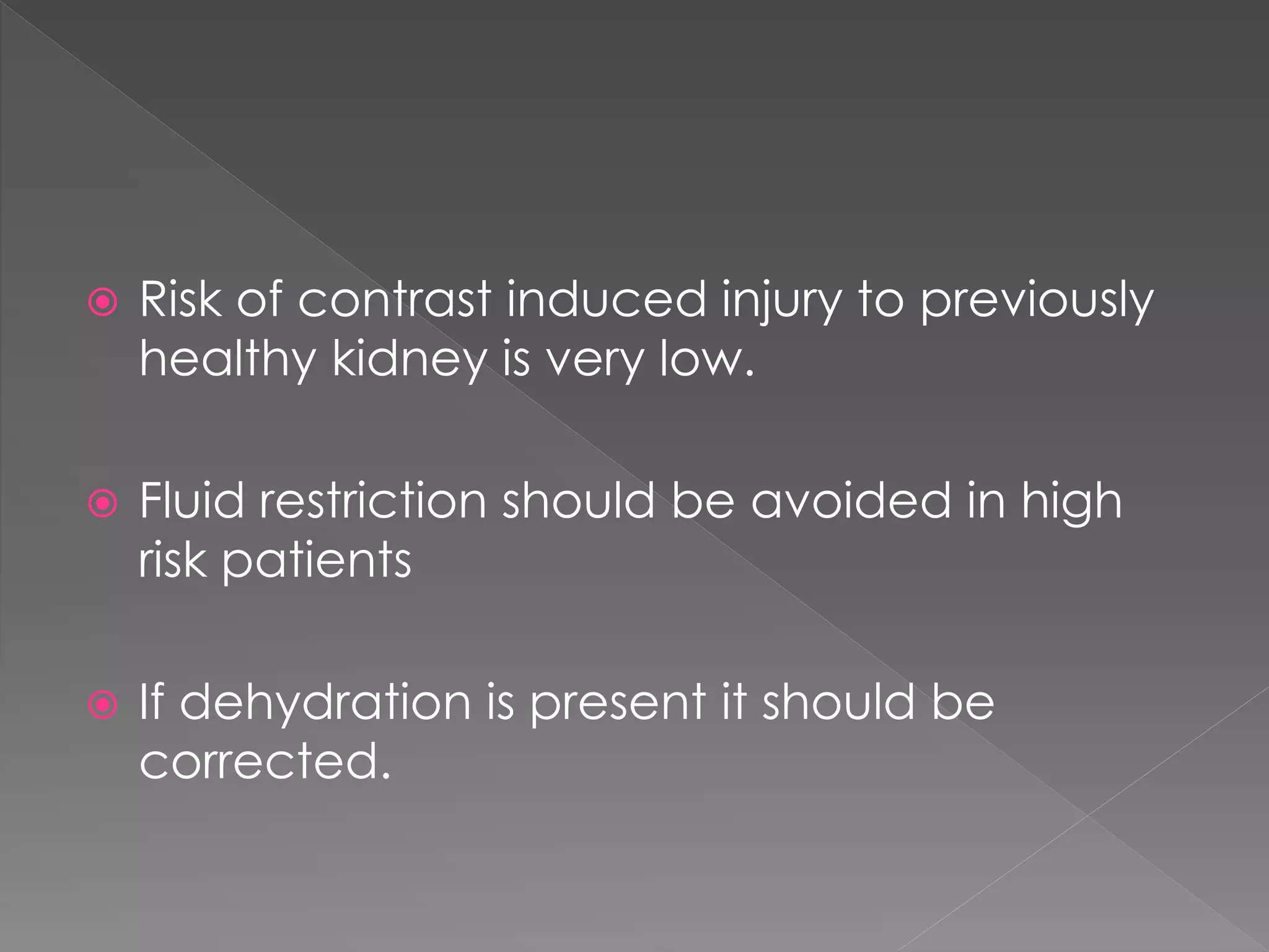  Risk of contrast induced injury to previously
healthy kidney is very low.
 Fluid restriction should be avoided in high
risk patients
 If dehydration is present it should be
corrected.
 