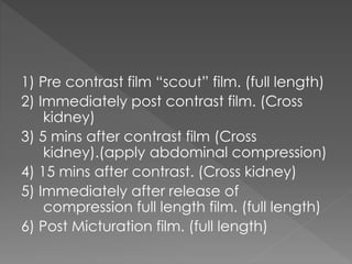 1) Pre contrast film “scout” film. (full length)
2) Immediately post contrast film. (Cross
kidney)
3) 5 mins after contrast film (Cross
kidney).(apply abdominal compression)
4) 15 mins after contrast. (Cross kidney)
5) Immediately after release of
compression full length film. (full length)
6) Post Micturation film. (full length)
 