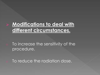  Modifications to deal with
different circumstances.
o To increase the sensitivity of the
procedure.
o To reduce the radiation dose.
 