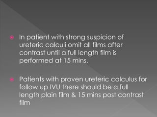  In patient with strong suspicion of
ureteric calculi omit all films after
contrast until a full length film is
performed at 15 mins.
 Patients with proven ureteric calculus for
follow up IVU there should be a full
length plain film & 15 mins post contrast
film
 