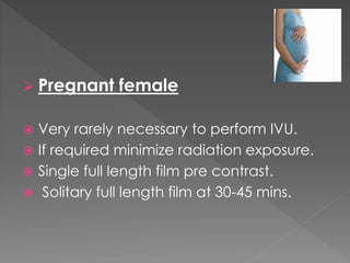  Pregnant female
 Very rarely necessary to perform IVU.
 If required minimize radiation exposure.
 Single full length film pre contrast.
 Solitary full length film at 30-45 mins.
 