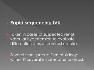  Rapid sequencing IVU
 Taken in cases of suspected renal
vascular hypertension to evaluate
differential rates of contrast uptake.
 Several time-spaced films of kidneys
within 1st several minutes after contrast.
 
