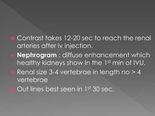  Contrast takes 12-20 sec to reach the renal
arteries after iv injection.
 Nephrogram : diffuse enhancement which
healthy kidneys show In the 1st min of IVU.
 Renal size 3-4 vertebrae in length no > 4
vertebrae
 Out lines best seen in 1st 30 sec.
 