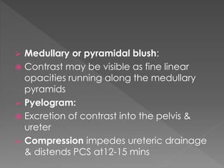 Medullary or pyramidal blush:
 Contrast may be visible as fine linear
opacities running along the medullary
pyramids
 Pyelogram:
 Excretion of contrast into the pelvis &
ureter
 Compression impedes ureteric drainage
& distends PCS at12-15 mins
 
