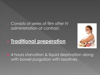 o Consists of series of film after IV
administration of contrast.
 Traditional preperation
 4 hours starvation & liquid deprivation along
with bowel purgation with laxatives.
 