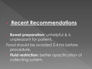  Recent Recommendations
o Bowel preparation: unhelpful & is
unpleasant for patient.
Food should be avoided 2-4 hrs before
procedure.
o Fluid restriction: better opacification of
collecting system.
 