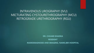 INTRAVENOUS UROGRAPHY (IVU)
MICTURATING CYSTOURETHROGRAPHY (MCU)
RETROGRADE URETHROGRAPHY (RGU)
DR. CHHABI KHADKA
RESIDENT
RADIODIAGNOSIS AND IMAGING, NAMS,BIR HOSPITAL
 