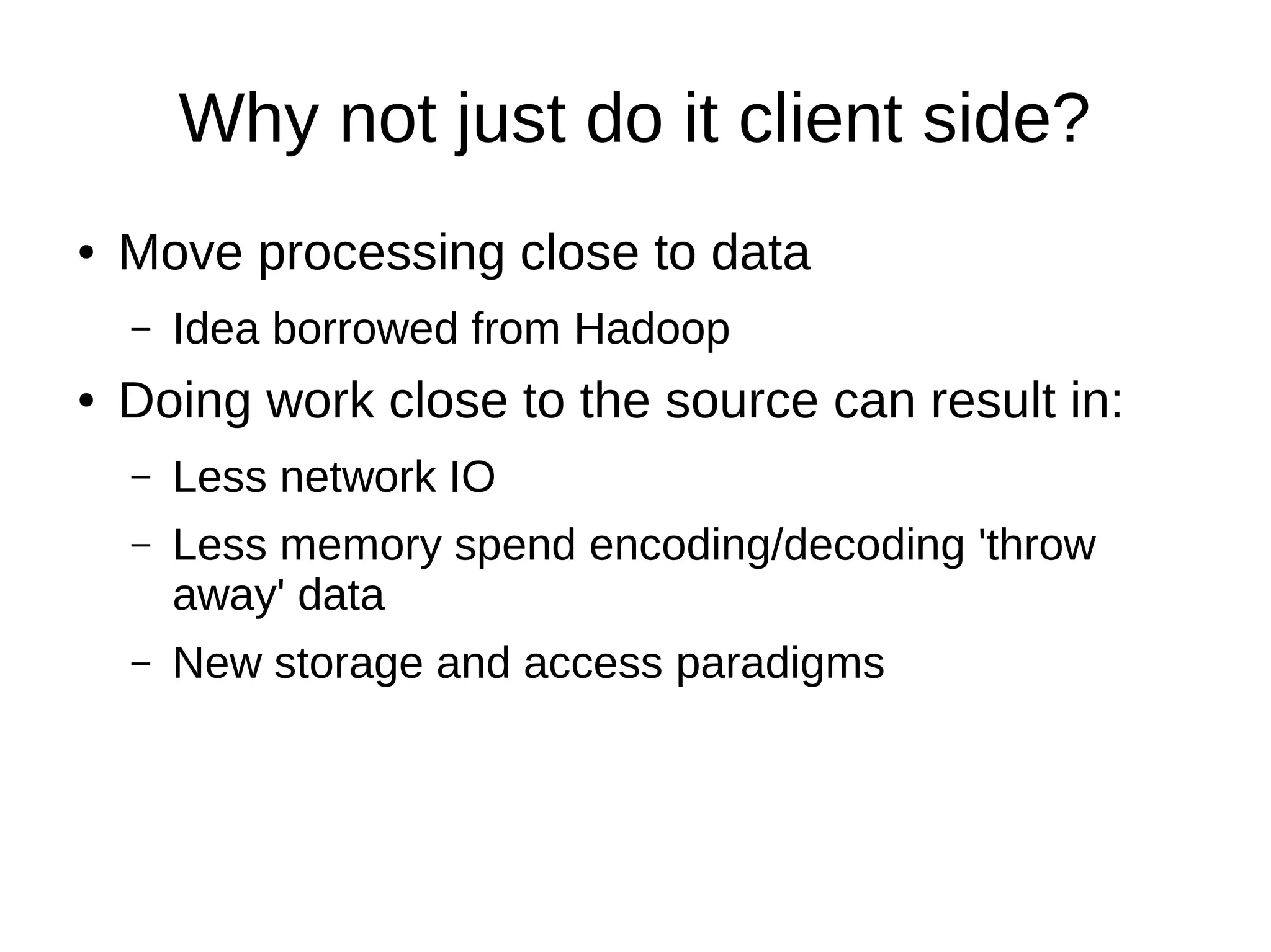 Why not just do it client side?
●   Move processing close to data
    –   Idea borrowed from Hadoop
●   Doing work close to the source can result in:
    –   Less network IO
    –   Less memory spend encoding/decoding 'throw
        away' data
    –   New storage and access paradigms
 