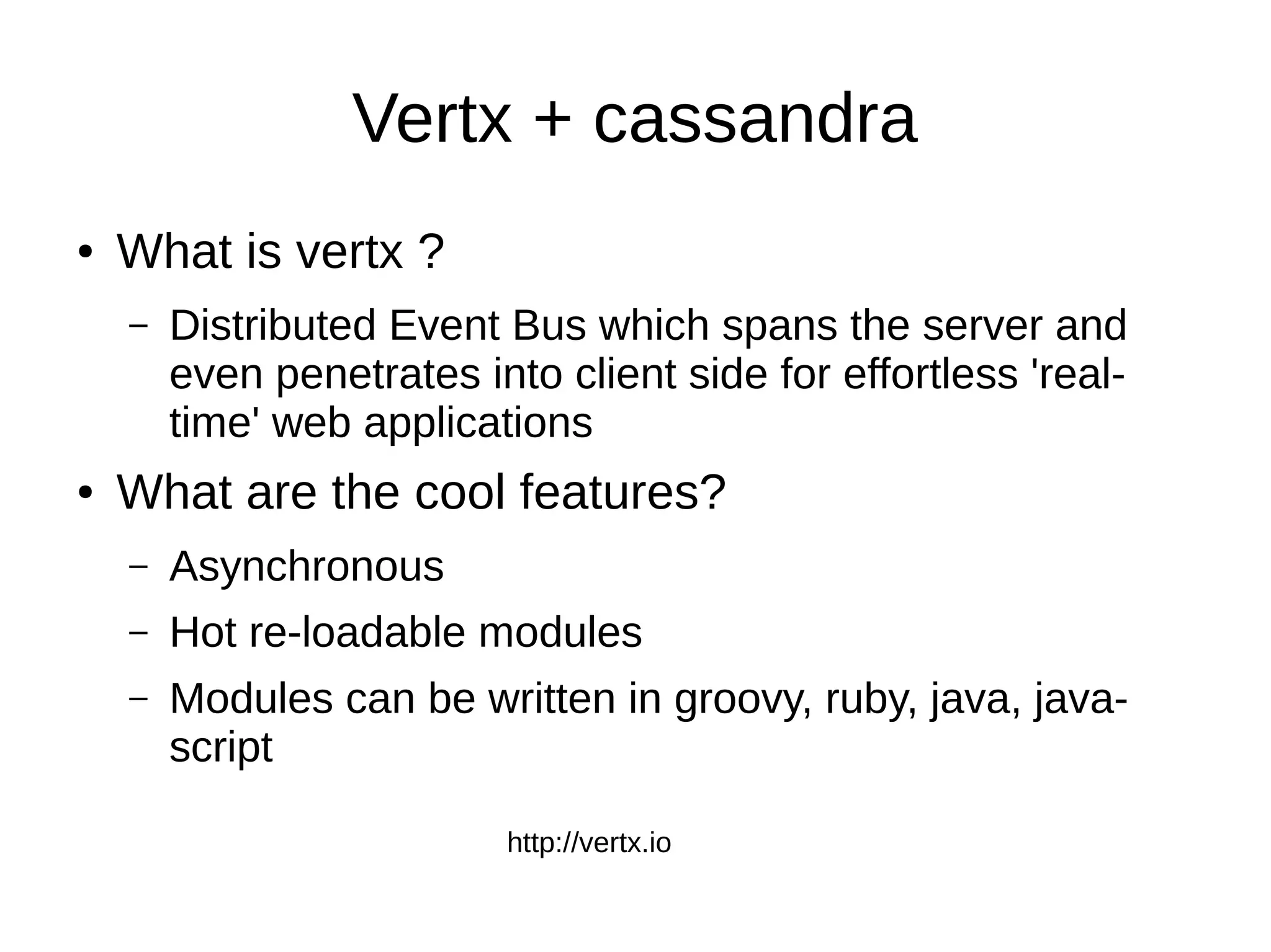 Vertx + cassandra
●   What is vertx ?
    –   Distributed Event Bus which spans the server and
        even penetrates into client side for effortless 'real-
        time' web applications
●   What are the cool features?
    –   Asynchronous
    –   Hot re-loadable modules
    –   Modules can be written in groovy, ruby, java, java-
        script

                           http://vertx.io
 