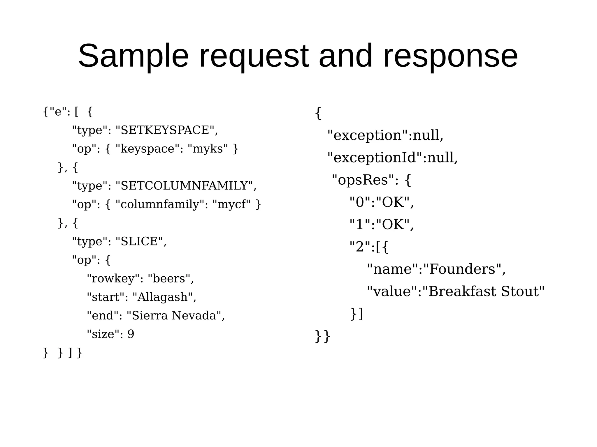 Sample request and response
{"e": [ {                               {
     "type": "SETKEYSPACE",
                                            "exception":null,
     "op": { "keyspace": "myks" }
                                            "exceptionId":null,
  }, {
     "type": "SETCOLUMNFAMILY",             "opsRes": {
     "op": { "columnfamily": "mycf" }          "0":"OK",
  }, {                                         "1":"OK",
     "type": "SLICE",
                                               "2":[{
     "op": {
                                                    "name":"Founders",
         "rowkey": "beers",
         "start": "Allagash",                       "value":"Breakfast Stout"
         "end": "Sierra Nevada",               }]
         "size": 9                      }}
} }]}
 
