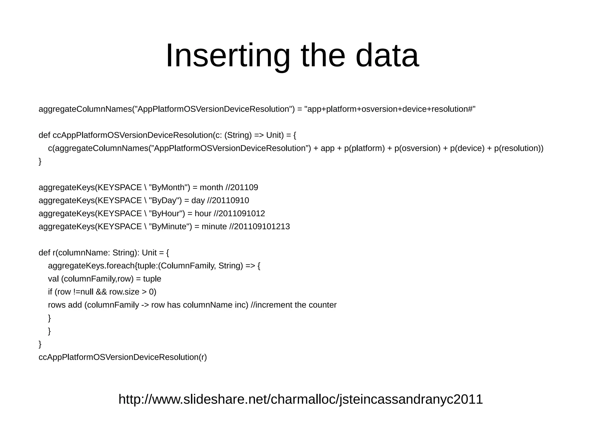 Inserting the data
aggregateColumnNames(”AppPlatformOSVersionDeviceResolution") = "app+platform+osversion+device+resolution#”


def ccAppPlatformOSVersionDeviceResolution(c: (String) => Unit) = {
    c(aggregateColumnNames(”AppPlatformOSVersionDeviceResolution”) + app + p(platform) + p(osversion) + p(device) + p(resolution))
}


aggregateKeys(KEYSPACE  ”ByMonth") = month //201109
aggregateKeys(KEYSPACE  "ByDay") = day //20110910
aggregateKeys(KEYSPACE  ”ByHour") = hour //2011091012
aggregateKeys(KEYSPACE  ”ByMinute") = minute //201109101213


def r(columnName: String): Unit = {
    aggregateKeys.foreach{tuple:(ColumnFamily, String) => {
    val (columnFamily,row) = tuple
    if (row !=null && row.size > 0)
    rows add (columnFamily -> row has columnName inc) //increment the counter
    }
    }
}
ccAppPlatformOSVersionDeviceResolution(r)




                        http://www.slideshare.net/charmalloc/jsteincassandranyc2011
 