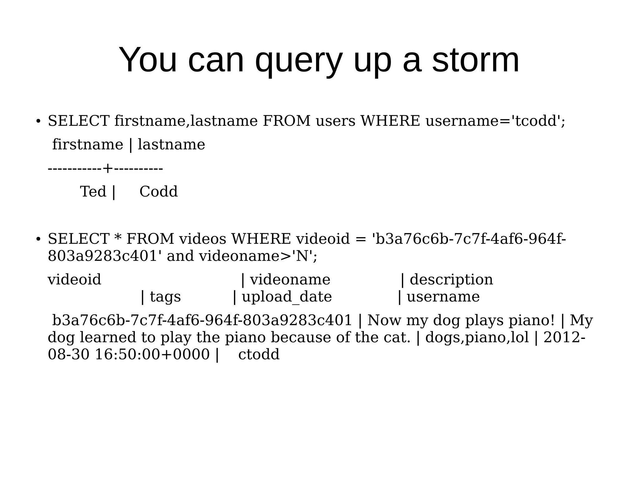 You can query up a storm
●   SELECT firstname,lastname FROM users WHERE username='tcodd';
    firstname | lastname
    -----------+----------
          Ted |      Codd


●   SELECT * FROM videos WHERE videoid = 'b3a76c6b-7c7f-4af6-964f-
    803a9283c401' and videoname>'N';
    videoid                     | videoname         | description
                     | tags   | upload_date        | username
    b3a76c6b-7c7f-4af6-964f-803a9283c401 | Now my dog plays piano! | My
    dog learned to play the piano because of the cat. | dogs,piano,lol | 2012-
    08-30 16:50:00+0000 | ctodd
 