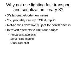 Why not use lighting fast transport
      and serialization library X?
●   X's language/code gen issues
●   You probably can not TCP dump X
●   Net-admins don't like 90 jars for health checks
●   IntraVert attempts to limit round-trips:
    –   Prepared statements
    –   Server side filtering
    –   Other cool stuff
 