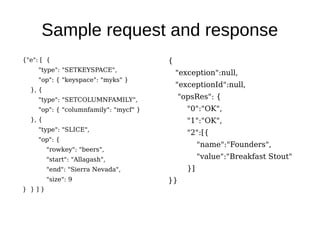 Sample request and response
{"e": [ {                               {
     "type": "SETKEYSPACE",
                                            "exception":null,
     "op": { "keyspace": "myks" }
                                            "exceptionId":null,
  }, {
     "type": "SETCOLUMNFAMILY",             "opsRes": {
     "op": { "columnfamily": "mycf" }          "0":"OK",
  }, {                                         "1":"OK",
     "type": "SLICE",
                                               "2":[{
     "op": {
                                                    "name":"Founders",
         "rowkey": "beers",
         "start": "Allagash",                       "value":"Breakfast Stout"
         "end": "Sierra Nevada",               }]
         "size": 9                      }}
} }]}
 