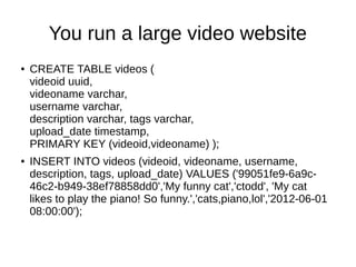You run a large video website
●   CREATE TABLE videos (
    videoid uuid,
    videoname varchar,
    username varchar,
    description varchar, tags varchar,
    upload_date timestamp,
    PRIMARY KEY (videoid,videoname) );
●   INSERT INTO videos (videoid, videoname, username,
    description, tags, upload_date) VALUES ('99051fe9-6a9c-
    46c2-b949-38ef78858dd0','My funny cat','ctodd', 'My cat
    likes to play the piano! So funny.','cats,piano,lol','2012-06-01
    08:00:00');
 