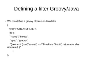 Defining a filter Groovy/Java

●   We can define a groovy closure or Java filter
    {
        "type": "CREATEFILTER",
        "op": {
         "name": "stouts",
         "spec": "groovy",
       "{ row -> if (row["value"] == "Breakfast Stout") return row else
    return null }"
            }
    },
 