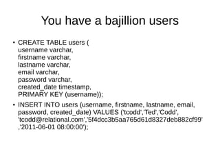 You have a bajillion users
●   CREATE TABLE users (
    username varchar,
    firstname varchar,
    lastname varchar,
    email varchar,
    password varchar,
    created_date timestamp,
    PRIMARY KEY (username));
●   INSERT INTO users (username, firstname, lastname, email,
    password, created_date) VALUES ('tcodd','Ted','Codd',
    'tcodd@relational.com','5f4dcc3b5aa765d61d8327deb882cf99'
    ,'2011-06-01 08:00:00');
 