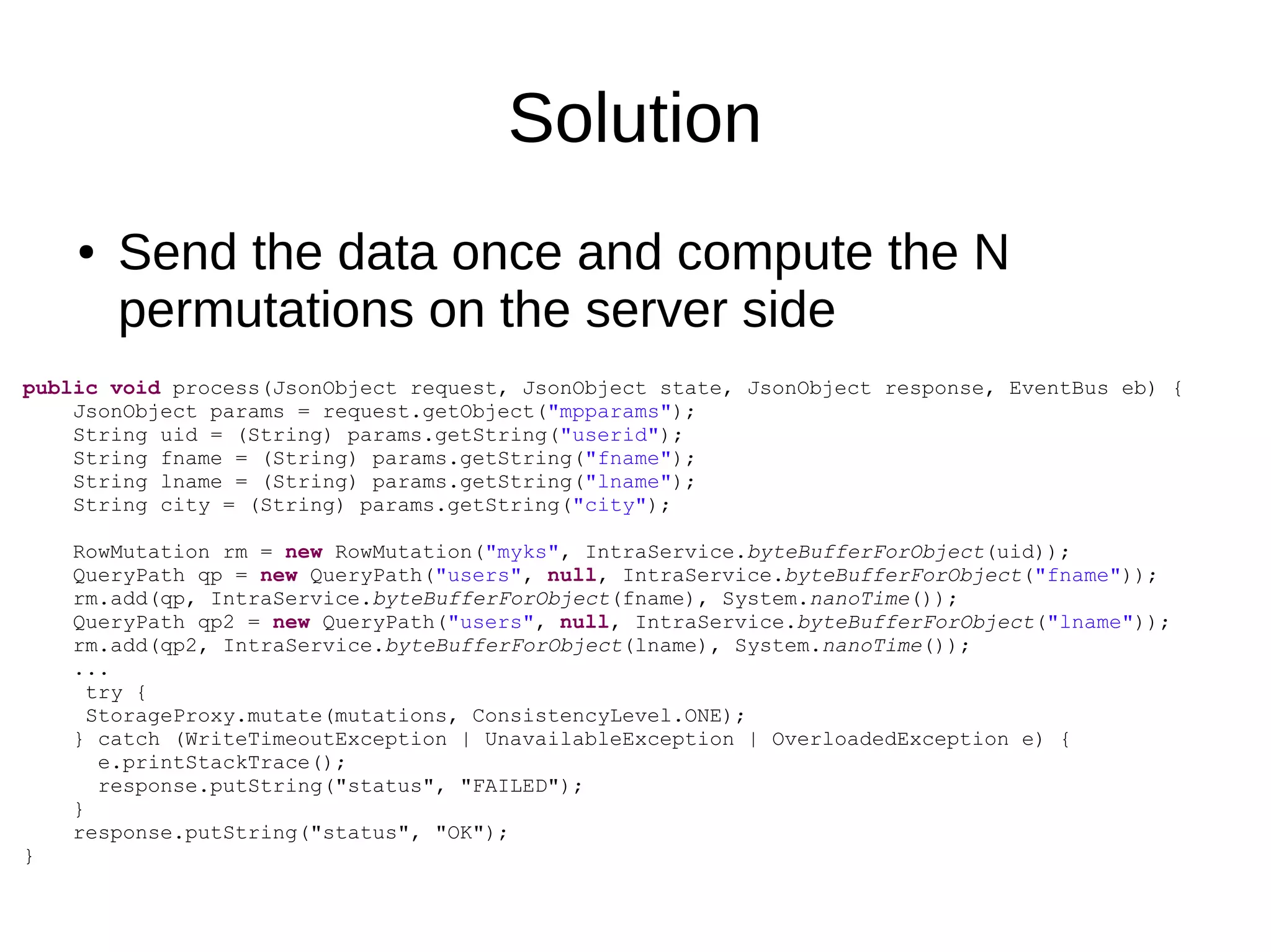 Solution
    ●   Send the data once and compute the N
        permutations on the server side
public void process(JsonObject request, JsonObject state, JsonObject response, EventBus eb) {
    JsonObject params = request.getObject("mpparams");
    String uid = (String) params.getString("userid");
    String fname = (String) params.getString("fname");
    String lname = (String) params.getString("lname");
    String city = (String) params.getString("city");

    RowMutation rm = new RowMutation("myks", IntraService.byteBufferForObject(uid));
    QueryPath qp = new QueryPath("users", null, IntraService.byteBufferForObject("fname"));
    rm.add(qp, IntraService.byteBufferForObject(fname), System.nanoTime());
    QueryPath qp2 = new QueryPath("users", null, IntraService.byteBufferForObject("lname"));
    rm.add(qp2, IntraService.byteBufferForObject(lname), System.nanoTime());
    ...
      try {
      StorageProxy.mutate(mutations, ConsistencyLevel.ONE);
    } catch (WriteTimeoutException | UnavailableException | OverloadedException e) {
       e.printStackTrace();
       response.putString("status", "FAILED");
    }
    response.putString("status", "OK");
}
 