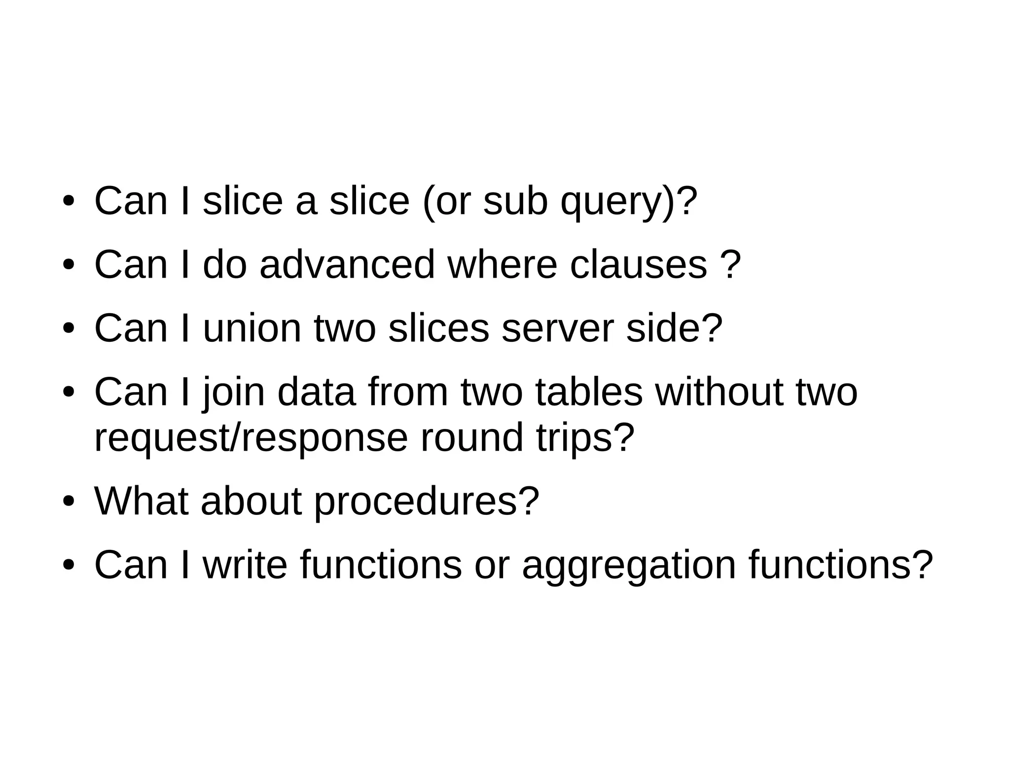 ●   Can I slice a slice (or sub query)?
●   Can I do advanced where clauses ?
●   Can I union two slices server side?
●   Can I join data from two tables without two
    request/response round trips?
●   What about procedures?
●   Can I write functions or aggregation functions?
 