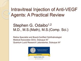 Intravitreal Injection of Anti-VEGF
Agents: A Practical Review
Stephen G. Odaibo1,2
M.D., M.S.(Math), M.S.(Comp. Sci.)
Retina Specialist and Board-Certified Ophthalmologist
Medical Associates Clinic, Dubuque IA1
Quantum Lucid Research Laboratories, Dubuque IA2
 