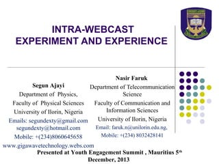 INTRA-WEBCAST
EXPERIMENT AND EXPERIENCE

Nasir Faruk
Segun Ajayi
Department of Telecommunication
Science
Department of Physics,
Faculty of Communication and
Faculty of Physical Sciences
Information Sciences
University of Ilorin, Nigeria
University of Ilorin, Nigeria
Emails: segundexty@gmail.com
Email: faruk.n@unilorin.edu.ng,
segundexty@hotmail.com
Mobile: +(234) 8032428141
Mobile: +(234)8060645658
www.gigawavetechnology.webs.com
Presented at Youth Engagement Summit , Mauritius 5 th
December, 2013

 