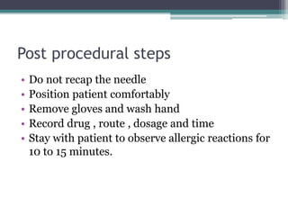 Post procedural steps
• Do not recap the needle
• Position patient comfortably
• Remove gloves and wash hand
• Record drug , route , dosage and time
• Stay with patient to observe allergic reactions for
10 to 15 minutes.
 