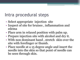 Intra procedural steps
• Select appropriate injection site
• Inspect of site for bruises , inflammation and
edema
• Place arm in relaxed position with palm up.
• Prepare injection site with alcohol and dry it.
• With non dominant hand , stretch skin over the
site with forefinger or thumb.
• Place needle at a 15 degree angle and insert the
needle into the skin so that point of needle can
be seen through skin.
 