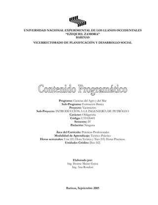 UNIVERSIDAD NACIONAL EXPERIMENTAL DE LOS LLANOS OCCIDENTALES
“EZEQUIEL ZAMORA”
BARINAS
VICERRECTORADO DE PLANIFICACIÓN Y DESARROLLO SOCIAL
Programa: Ciencias del Agro y del Mar
Sub-Programa: Formación Básica
Proyecto: Yacimiento
Sub-Proyecto: INTRODUCCIÓN A LA INGENIERÍA DE PETRÓLEO
Carácter: Obligatoria
Código: U51026401
Semestre: IV
Prelación: Ninguna
Área del Currículo: Prácticas Profesionales
Modalidad de Aprendizaje: Teórico-Práctico
Horas semanales: Una (01) Hora Teórica y Tres (03) Horas Practicas.
Unidades Crédito: Dos (02)
Elaborado por:
Ing. Ibonne Mejias Guiza
Ing. Ana Rondon
Barinas, Septiembre 2005
 