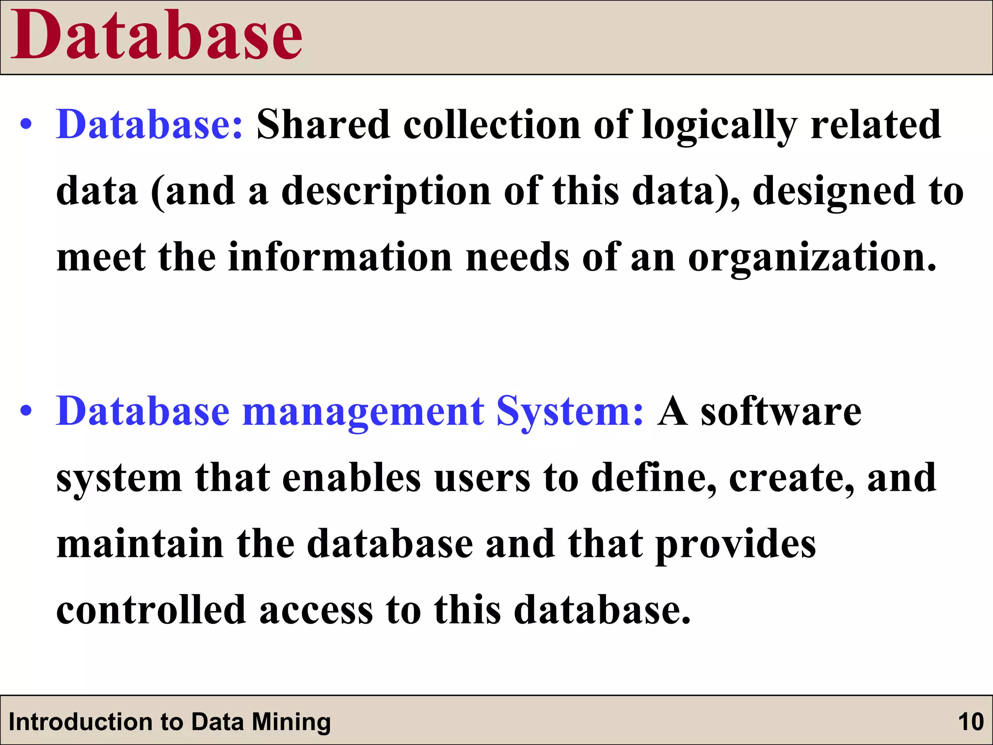 Database Database:   Shared collection of logically related data (and a description of this data), designed to meet the information needs of an organization. Database management System:   A software system that enables users to define, create, and maintain the database and that provides controlled access to this database. 