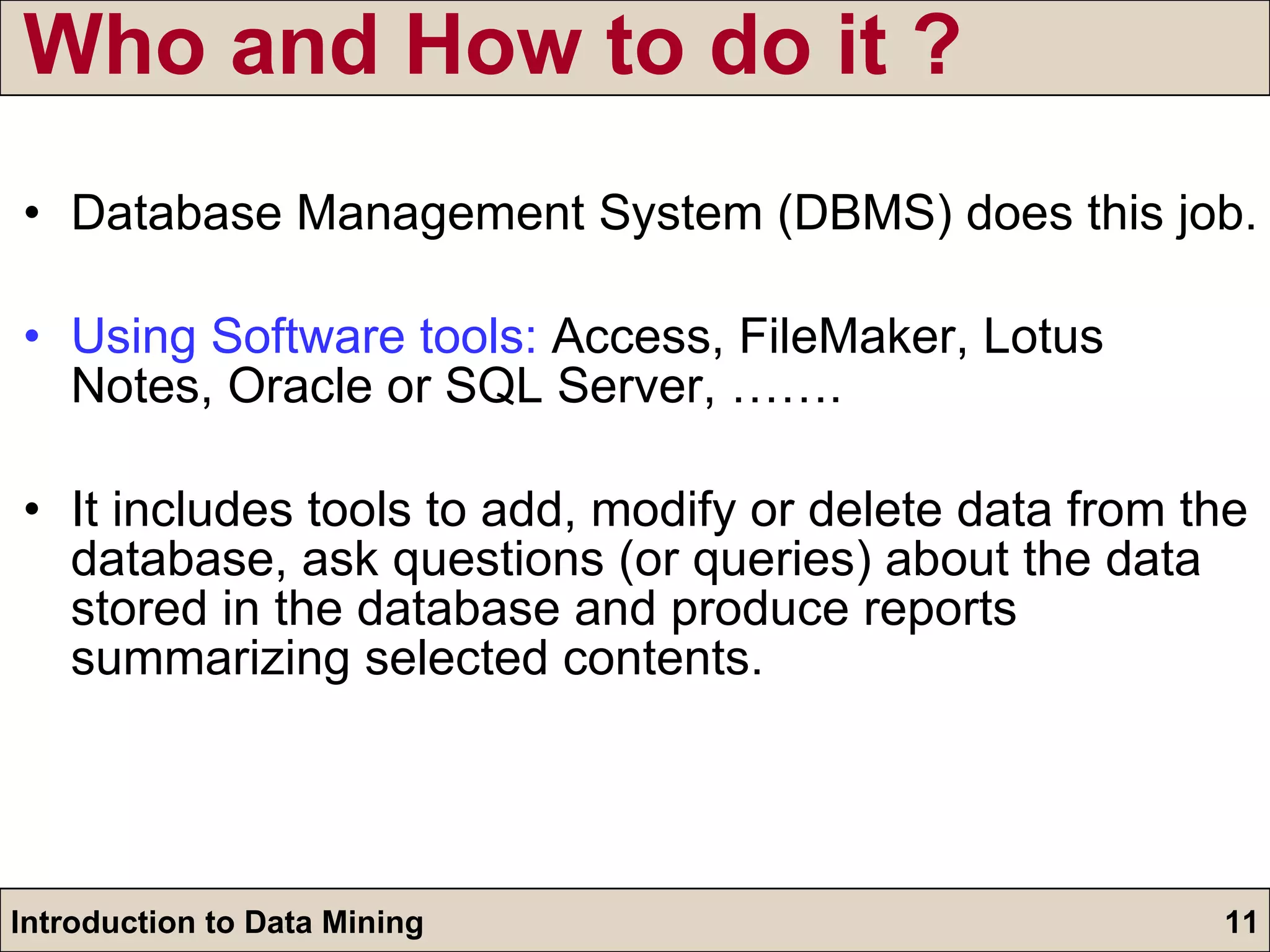 Who and How to do it ? Database Management System (DBMS) does this job.  Using Software tools:  Access, FileMaker, Lotus Notes, Oracle or SQL Server, …….  It includes tools to add, modify or delete data from the database, ask questions (or queries) about the data stored in the database and produce reports summarizing selected contents.  