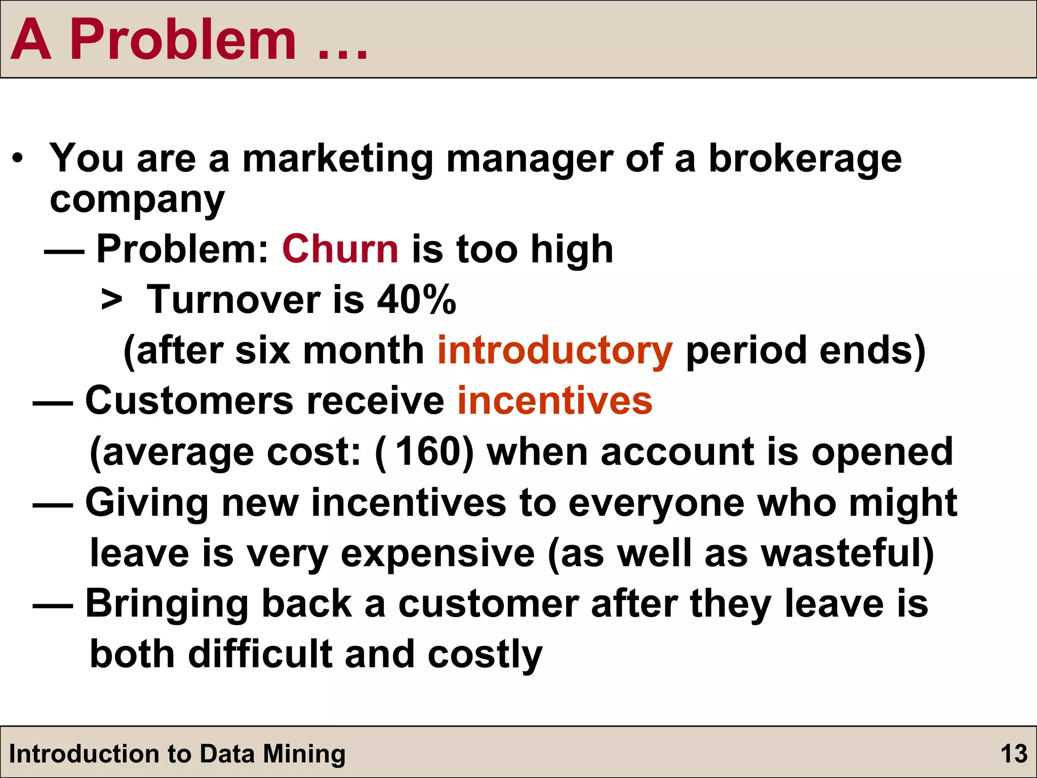 A Problem … You are a marketing manager of a brokerage company —  Problem:  Churn  is too high >  Turnover is 40% (after six month  introductory  period ends)  —  Customers receive  incentives   (average cost:  ₹ 160) when account is opened —  Giving new incentives to everyone who might  leave is very expensive (as well as wasteful) —  Bringing back a customer after they leave is  both difficult and costly 