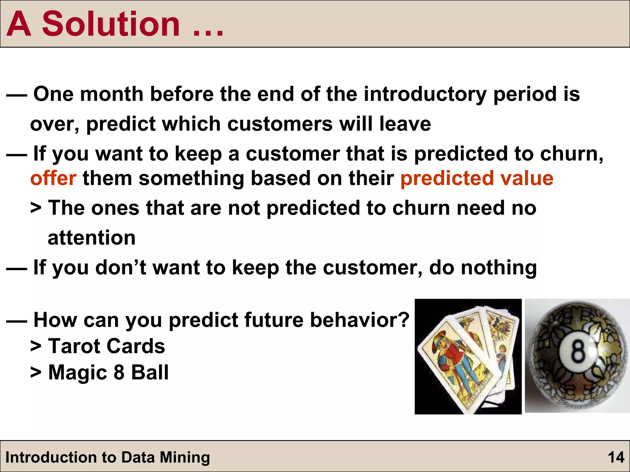 A Solution … —  One month before the end of the introductory period is over, predict which customers will leave —  If you want to keep a customer that is predicted to churn,  offer  them something based on their  predicted value > The ones that are not predicted to churn need no  attention —  If you don’t want to keep the customer, do nothing —   How can you predict future behavior? > Tarot Cards > Magic 8 Ball 