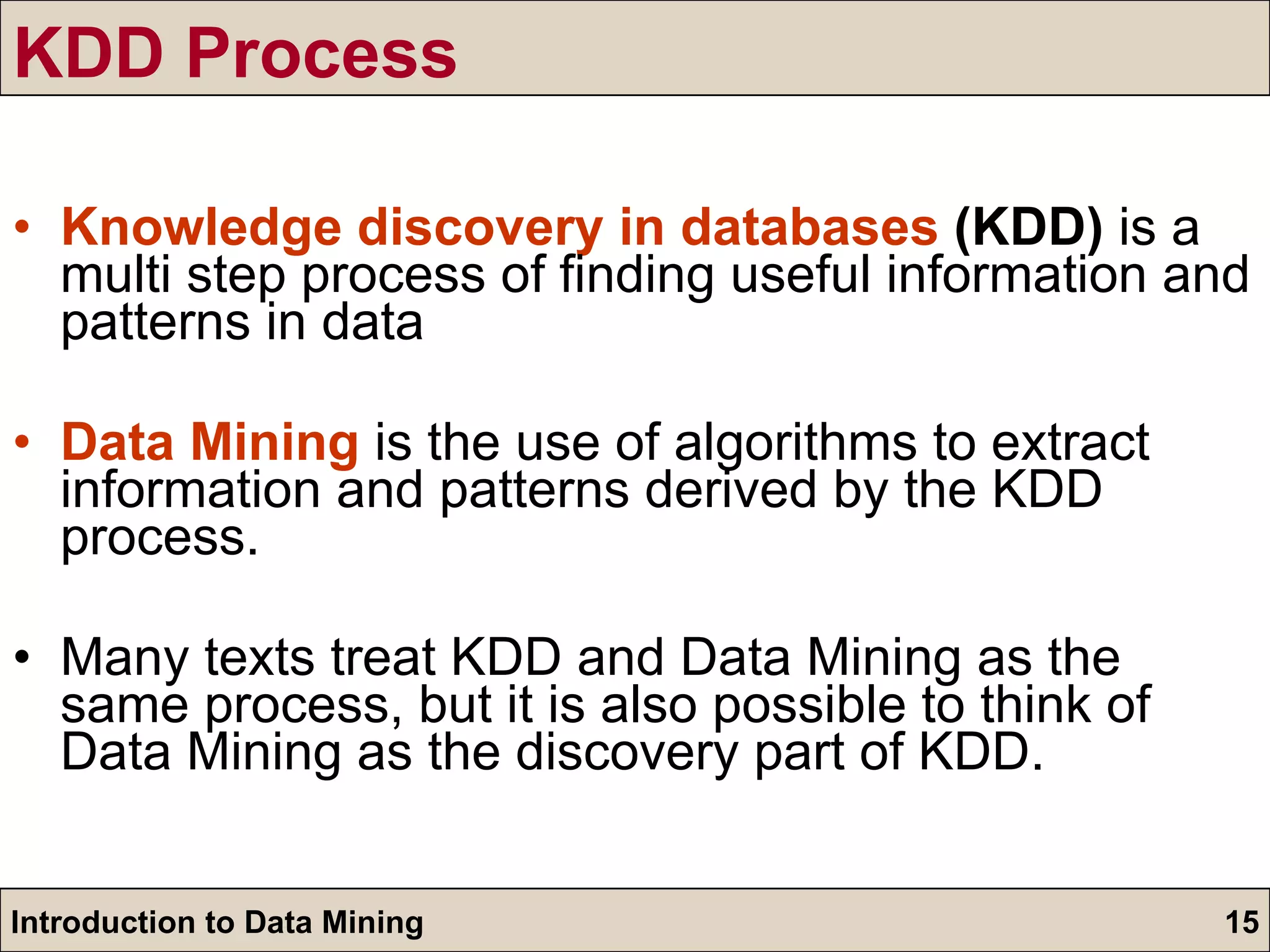 KDD Process Knowledge discovery in databases  (KDD)  is a multi step process of finding useful information and patterns in data Data Mining  is the use of algorithms to extract information and patterns derived by the KDD process. Many texts treat KDD and Data Mining as the same process, but it is also possible to think of Data Mining as the discovery part of KDD. 