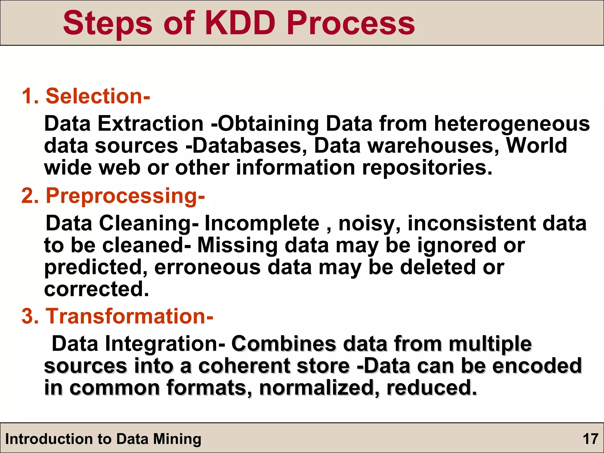 Steps of KDD Process 1. Selection- Data Extraction -Obtaining Data from heterogeneous data sources -Databases, Data warehouses, World wide web or other information repositories. 2. Preprocessing- Data Cleaning- Incomplete , noisy, inconsistent data to be cleaned- Missing data may be ignored or predicted, erroneous data may be deleted or corrected. 3. Transformation- Data Integration-  Combines data from multiple sources into a coherent store -Data can be encoded in common formats, normalized, reduced. 