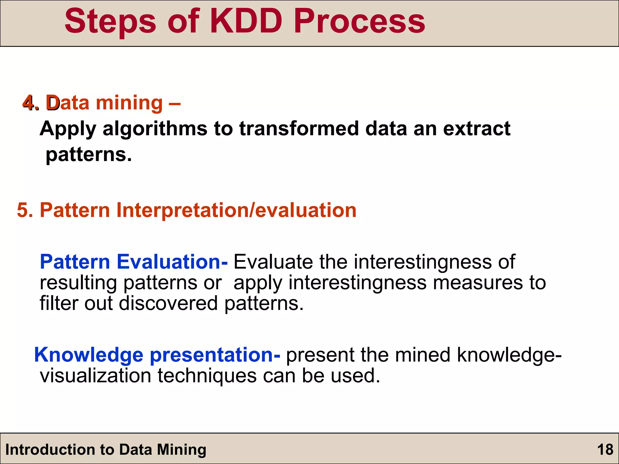 Steps of KDD Process 4. D ata mining – Apply algorithms to transformed data an extract  patterns. 5. Pattern Interpretation/evaluation  Pattern Evaluation-  Evaluate the interestingness of resulting patterns or  apply interestingness measures to filter out discovered patterns. Knowledge presentation-  present the mined knowledge- visualization techniques can be used. 