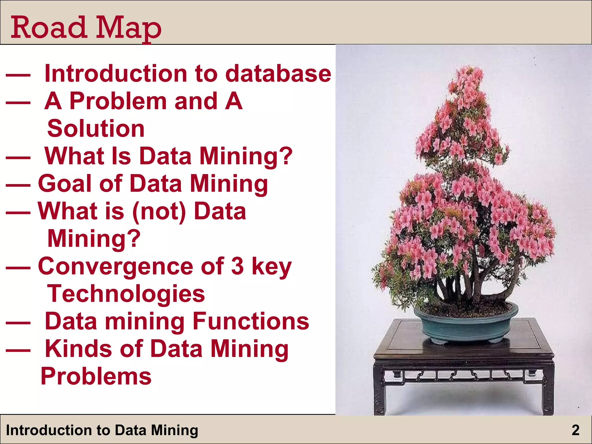 —  Introduction to database  —  A Problem and A    Solution —  What Is Data Mining?  — Goal of Data Mining — What is (not) Data    Mining? — Convergence of 3 key    Technologies —  Data mining Functions —  Kinds of Data Mining    Problems Road Map 