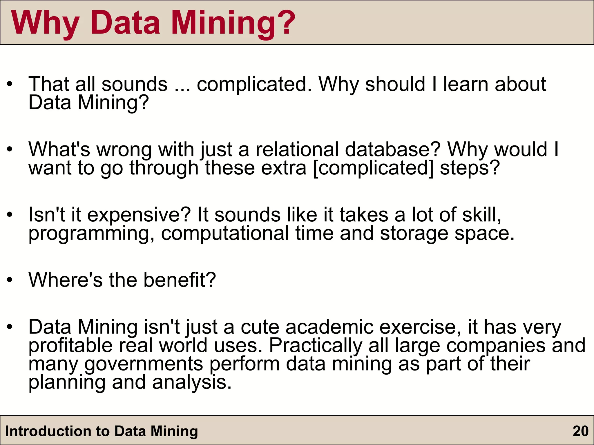 Why Data Mining? That all sounds ... complicated. Why should I learn about Data Mining? What's wrong with just a relational database? Why would I want to go through these extra [complicated] steps? Isn't it expensive? It sounds like it takes a lot of skill, programming, computational time and storage space. Where's the benefit? Data Mining isn't just a cute academic exercise, it has very profitable real world uses. Practically all large companies and many governments perform data mining as part of their planning and analysis. 