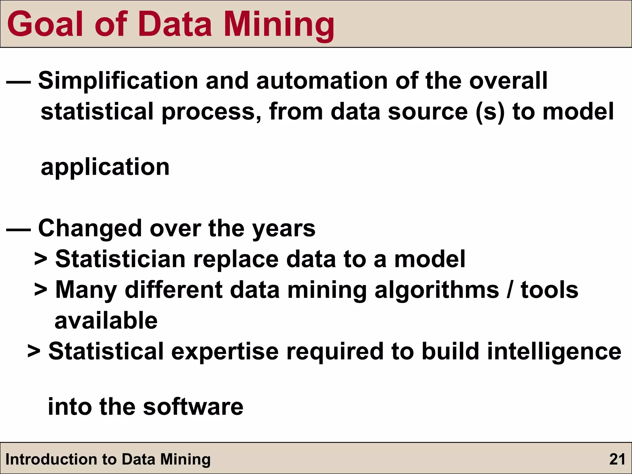Goal of Data Mining —  Simplification and automation of the overall  statistical process, from data source (s) to model  application —  Changed over the years > Statistician replace data to a model > Many different data mining algorithms / tools  available > Statistical expertise required to build intelligence  into the software 