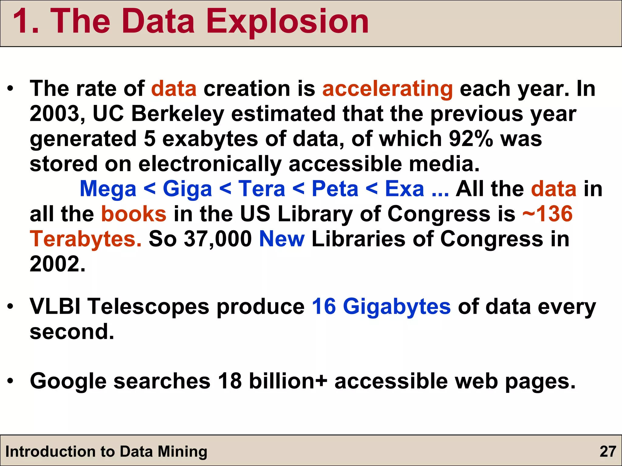 1. The Data Explosion The rate of  data  creation is  accelerating  each year. In 2003, UC Berkeley estimated that the previous year generated 5 exabytes of data, of which 92% was stored on electronically accessible media.  Mega < Giga < Tera < Peta < Exa ...  All the  data  in all the  books  in the US Library of Congress is  ~136 Terabytes.  So 37,000  New  Libraries of Congress in 2002. VLBI Telescopes produce  16 Gigabytes  of data every second.  Google searches 18 billion+ accessible web pages. 