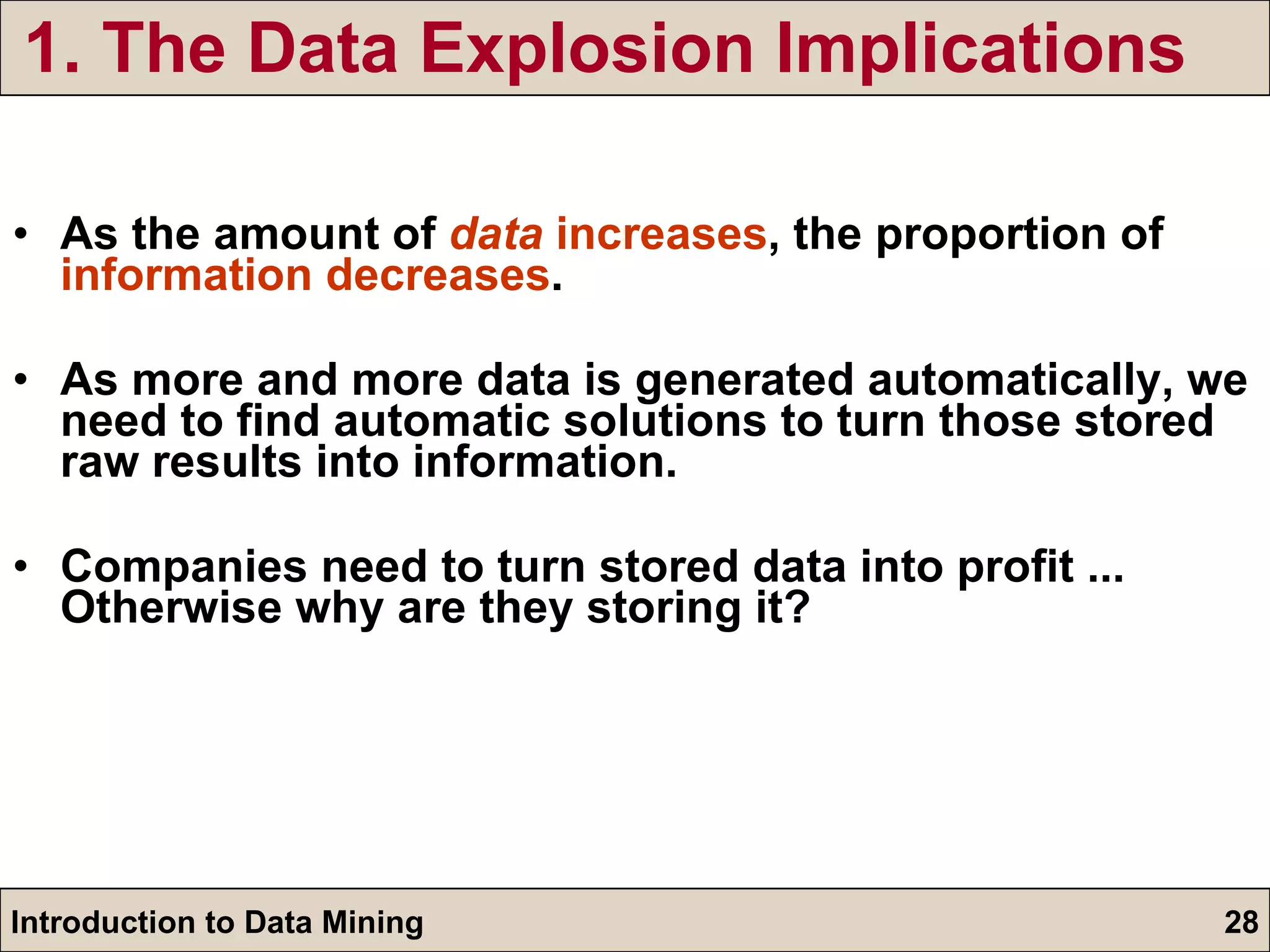 1. The Data Explosion Implications As the amount of  data  increases , the proportion of  information decreases .  As more and more data is generated automatically, we need to find automatic solutions to turn those stored raw results into information. Companies need to turn stored data into profit ... Otherwise why are they storing it? 