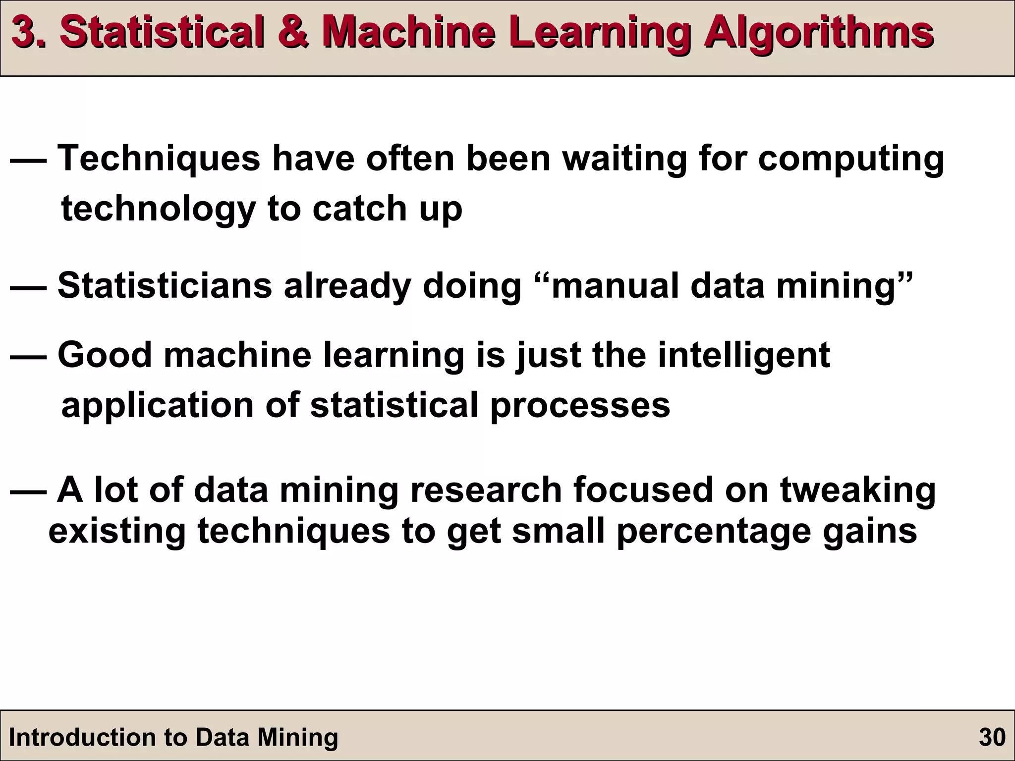 3. Statistical & Machine Learning Algorithms —  Techniques have often been waiting for computing  technology to catch up —  Statisticians already doing “manual data mining” —  Good machine learning is just the intelligent  application of statistical processes —  A lot of data mining research focused on tweaking existing techniques to get small percentage gains 