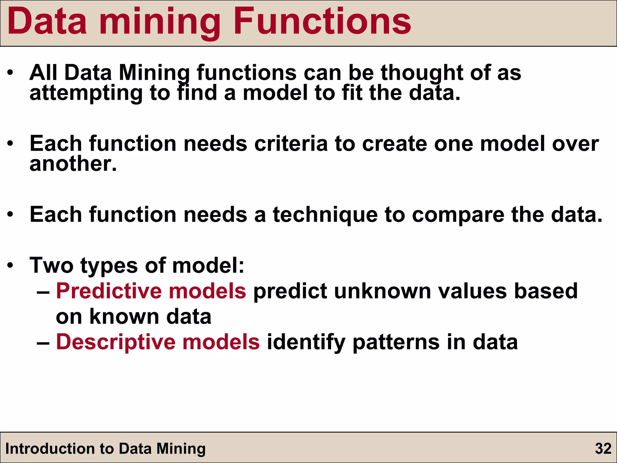 Data mining Functions All Data Mining functions can be thought of as attempting to find a model to fit the data. Each function needs criteria to create one model over another. Each function needs a technique to compare the data. Two types of model: –  Predictive models  predict unknown values based  on known data –  Descriptive models  identify patterns in data 
