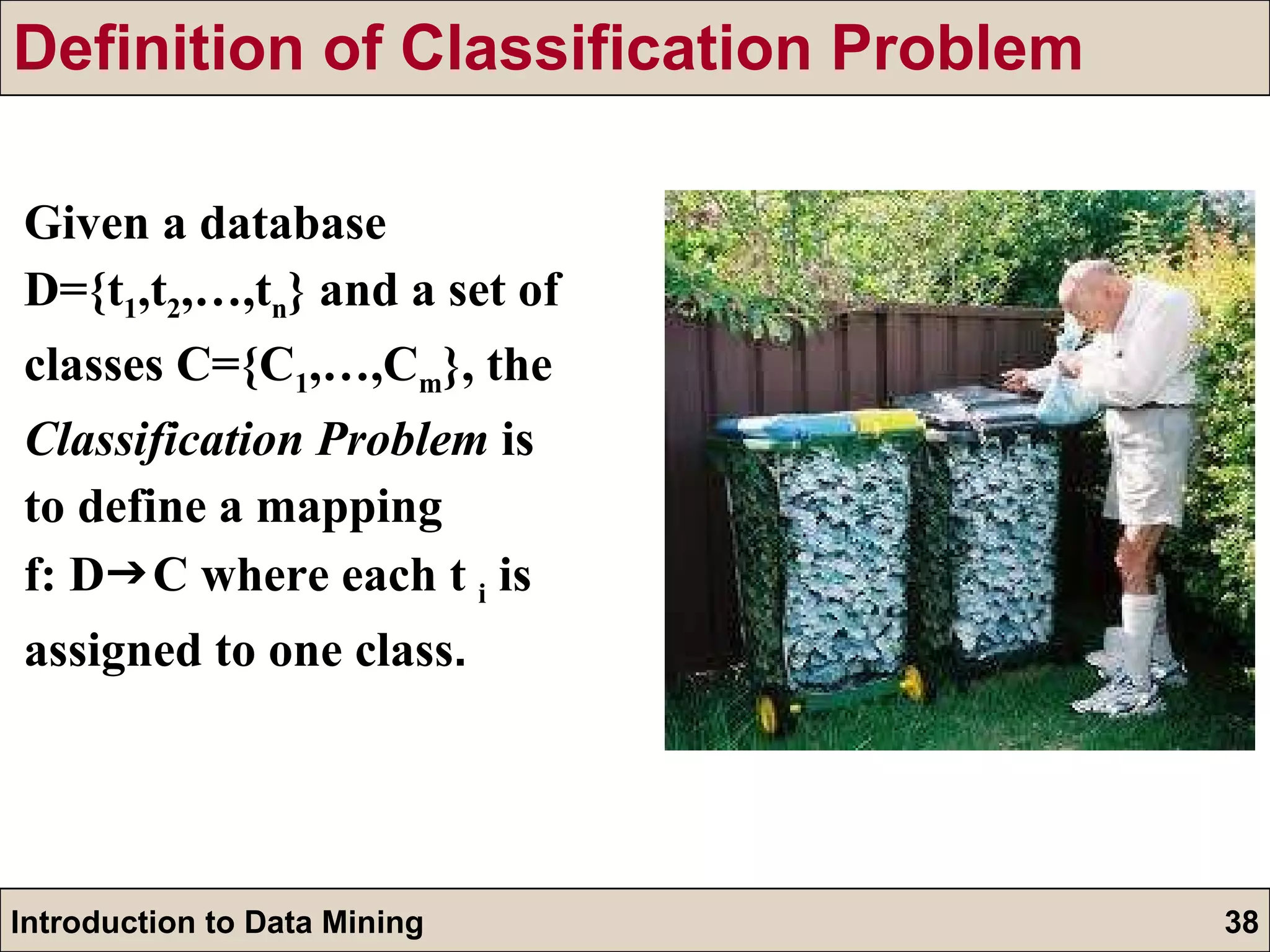 Definition of Classification Problem Given a database D={t 1 ,t 2 ,…,t n } and a set of  classes C={C 1 ,…,C m }, the Classification Problem  is to define a mapping  f: D  C where each t  i  is assigned to one class . 
