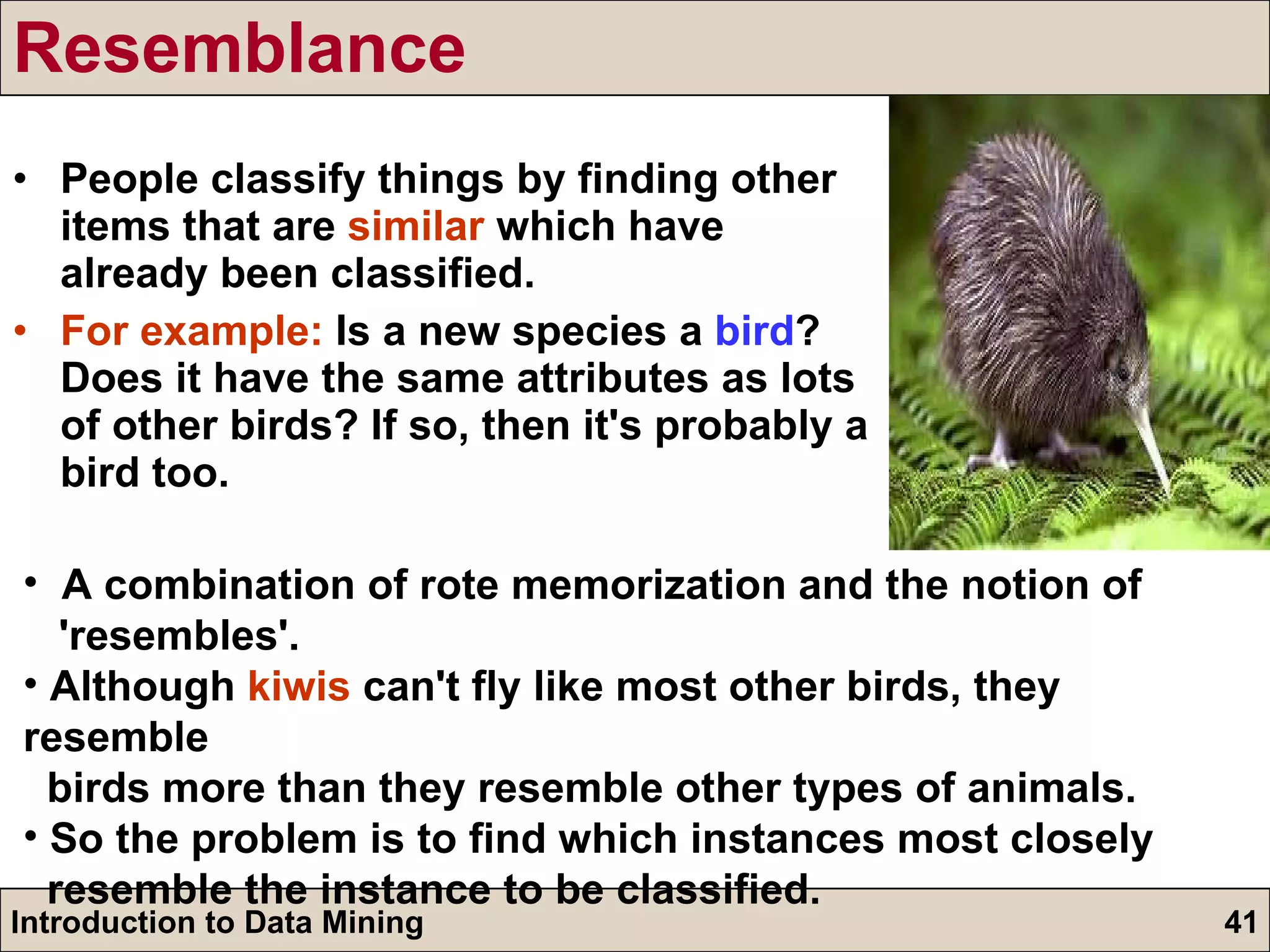Resemblance People classify things by finding other items that are  similar  which have already been classified. For example:  Is a new species a  bird ? Does it have the same attributes as lots of other birds? If so, then it's probably a bird too. A combination of rote memorization and the notion of  'resembles'. Although  kiwis  can't fly like most other birds, they resemble  birds more than they resemble other types of animals. So the problem is to find which instances most closely  resemble the instance to be classified. 