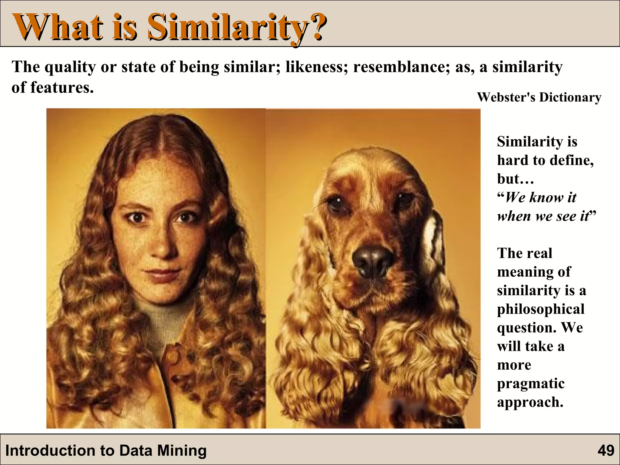 What is Similarity? The quality or state of being similar; likeness; resemblance; as, a similarity of features.   Similarity is hard to define, but…  “ We know it when we see it ” The real meaning of similarity is a philosophical question. We will take a more pragmatic approach.  Webster's Dictionary 