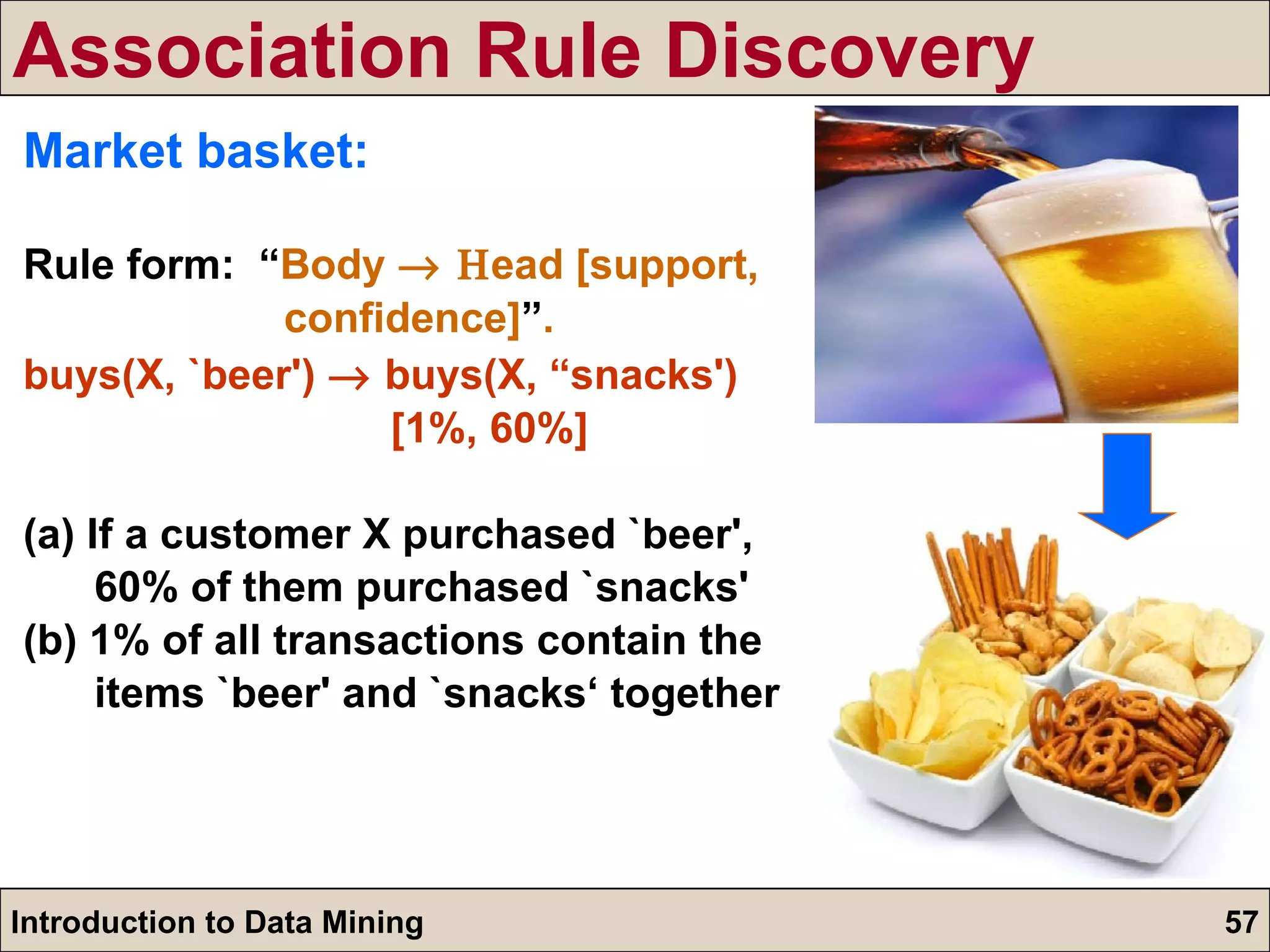 Market basket: Rule form:  “ Body   ead [support,  confidence] ” . buys(X, `beer')    buys(X, “snacks')  [1%, 60%] (a) If a customer X purchased `beer',  60% of them purchased `snacks' (b) 1% of all transactions contain the  items `beer' and `snacks‘ together Association Rule Discovery 