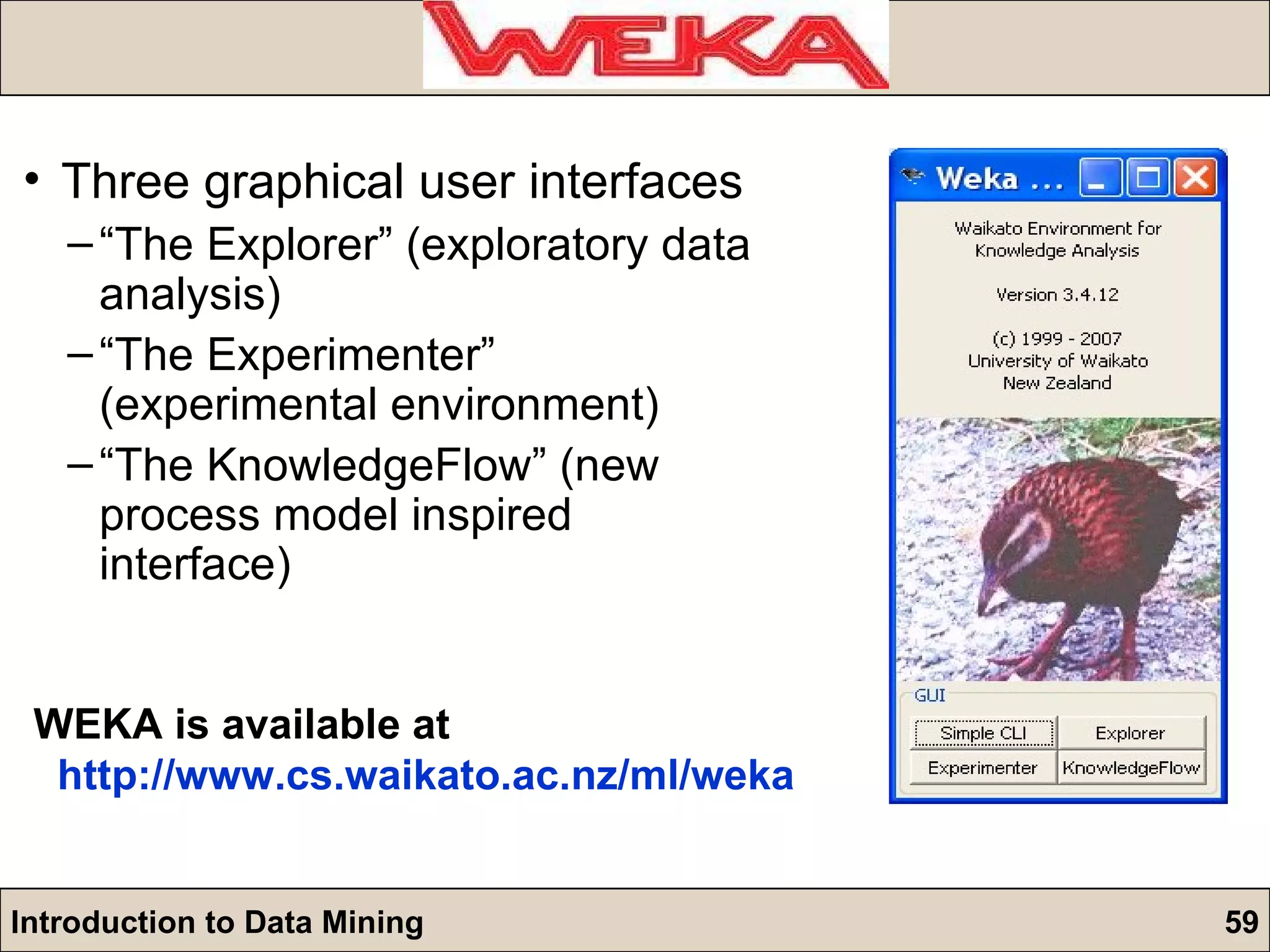 Three graphical user interfaces “ The Explorer” (exploratory data analysis) “ The Experimenter” (experimental environment) “ The KnowledgeFlow” (new process model inspired interface) WEKA is available at http:// www.cs.waikato.ac.nz/ml/weka 