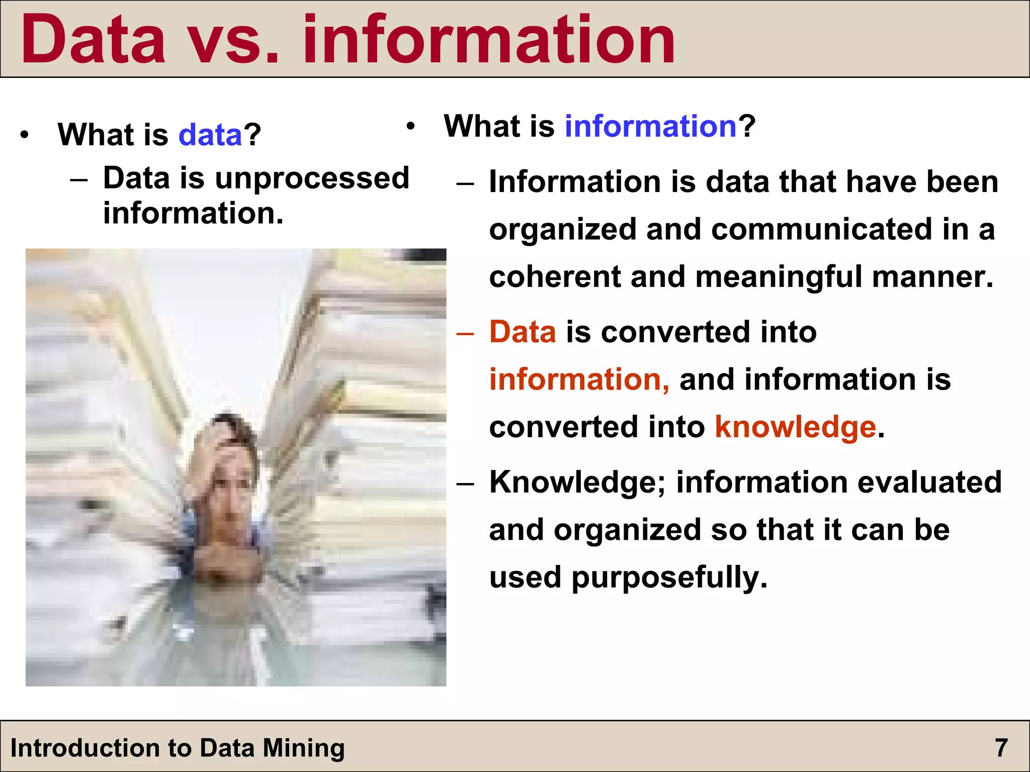 Data vs. information What is  data ? Data is unprocessed information. What is  information ? Information is data that have been organized and communicated in a coherent and meaningful manner.  Data  is converted into  information,  and information is converted into  knowledge . Knowledge; information evaluated and organized so that it can be used purposefully. 